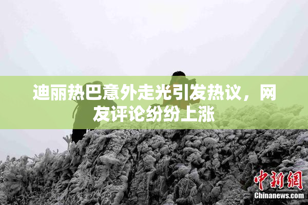 迪丽热巴意外走光引发热议，网友评论纷纷上涨