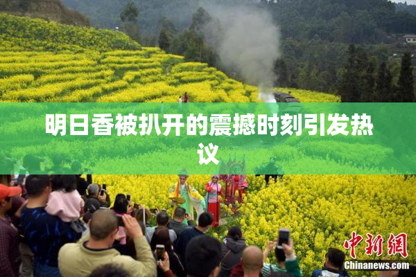明日香被扒开的震撼时刻引发热议