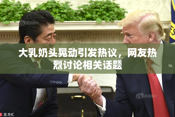 大乳奶头晃动引发热议，网友热烈讨论相关话题