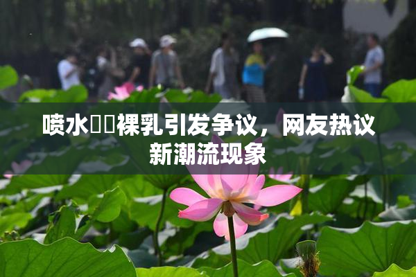 喷水❌‌裸乳引发争议，网友热议新潮流现象