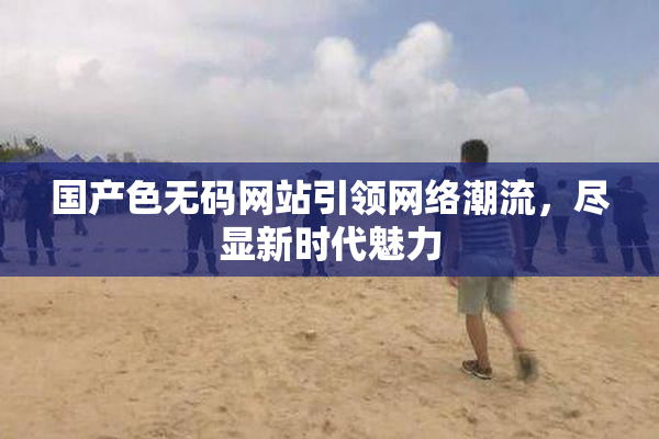 国产色无码网站引领网络潮流，尽显新时代魅力