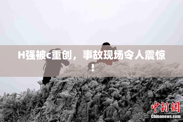 H强被c重创，事故现场令人震惊！