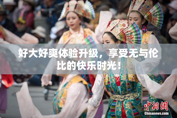 好大好爽体验升级，享受无与伦比的快乐时光！
