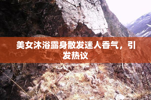 美女沐浴露身散发迷人香气，引发热议