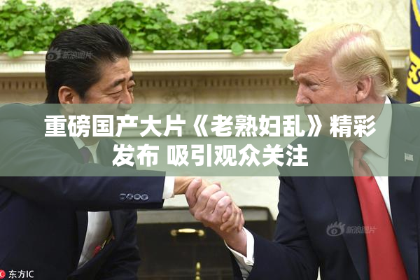 重磅国产大片《老熟妇乱》精彩发布 吸引观众关注