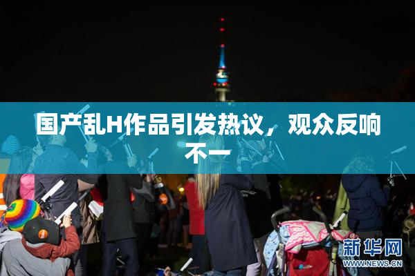 国产乱H作品引发热议，观众反响不一