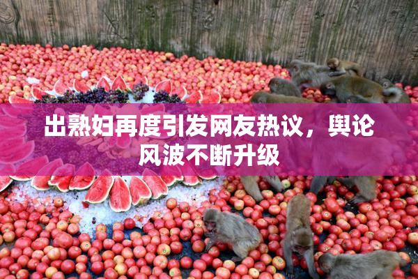 出熟妇再度引发网友热议，舆论风波不断升级