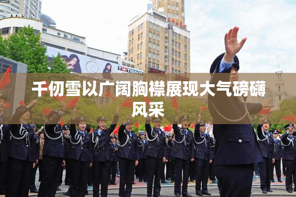 千仞雪以广阔胸襟展现大气磅礴风采