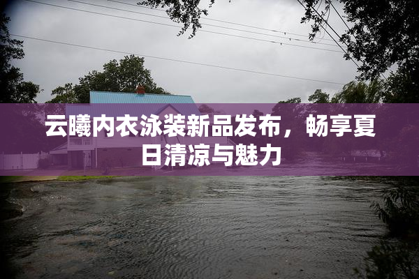 云曦内衣泳装新品发布，畅享夏日清凉与魅力