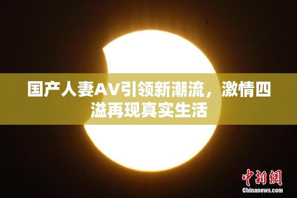国产人妻AV引领新潮流，激情四溢再现真实生活