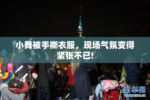 小舞被手撕衣服，现场气氛变得紧张不已!