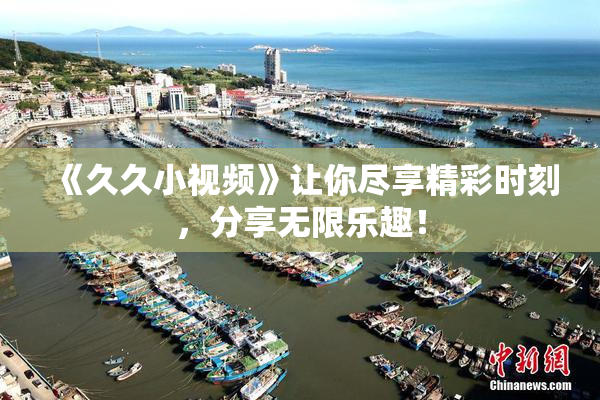 《久久小视频》让你尽享精彩时刻，分享无限乐趣！