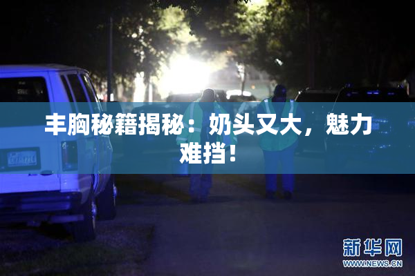 丰胸秘籍揭秘：奶头又大，魅力难挡！