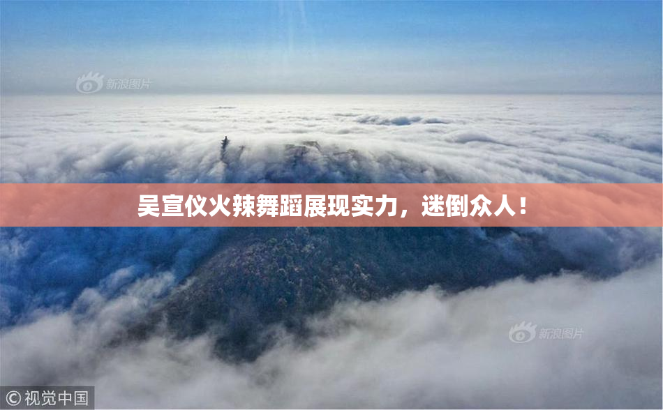 吴宣仪火辣舞蹈展现实力，迷倒众人！