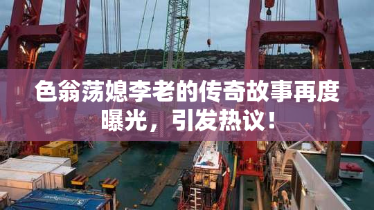 色翁荡媳李老的传奇故事再度曝光，引发热议！
