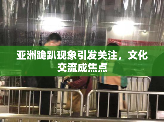 亚洲跪趴现象引发关注，文化交流成焦点