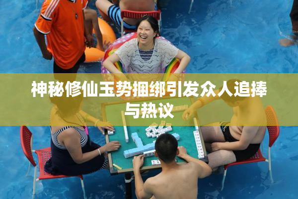 神秘修仙玉势捆绑引发众人追捧与热议