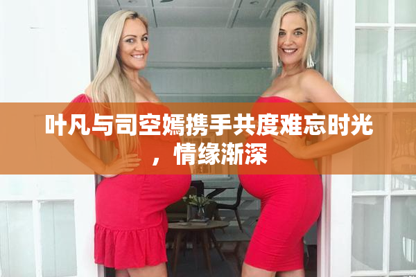 叶凡与司空嫣携手共度难忘时光，情缘渐深