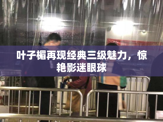 叶子楣再现经典三级魅力，惊艳影迷眼球