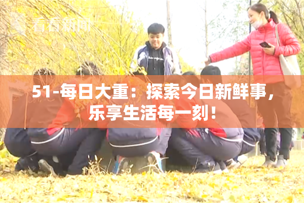 51-每日大重：探索今日新鲜事，乐享生活每一刻！