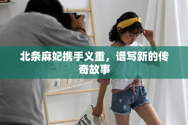 北条麻妃携手义重，谱写新的传奇故事