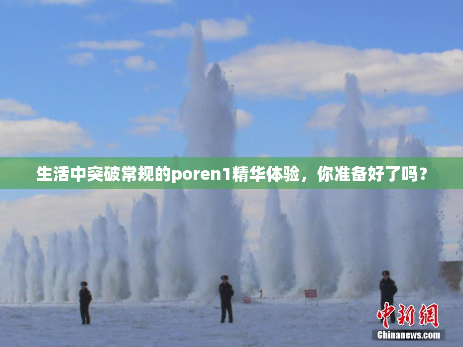 生活中突破常规的poren1精华体验，你准备好了吗？