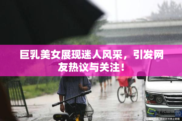巨乳美女展现迷人风采，引发网友热议与关注！