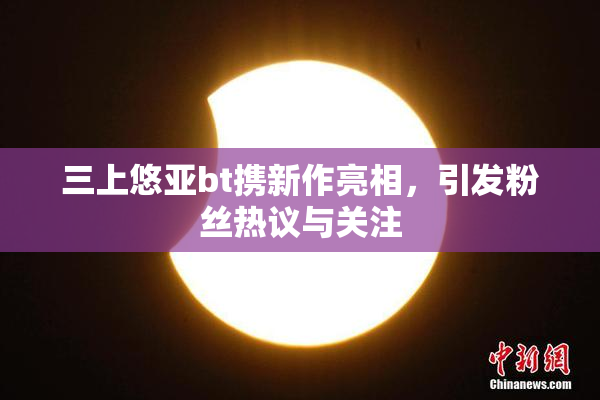 三上悠亚bt携新作亮相，引发粉丝热议与关注
