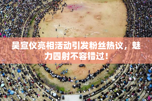 吴宣仪亮相活动引发粉丝热议，魅力四射不容错过！