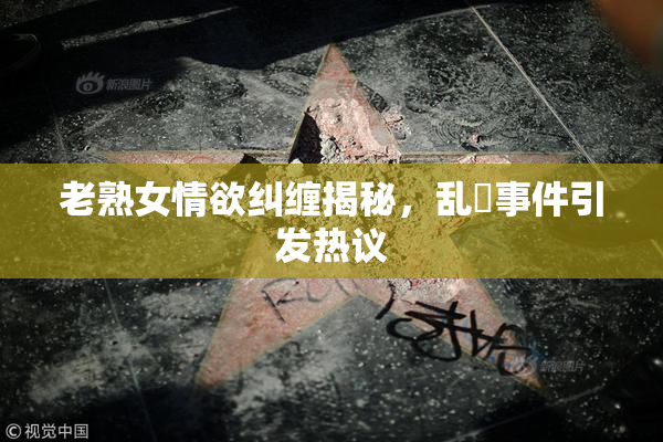 老熟女情欲纠缠揭秘，乱婬事件引发热议