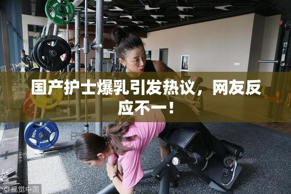 国产护士爆乳引发热议，网友反应不一！
