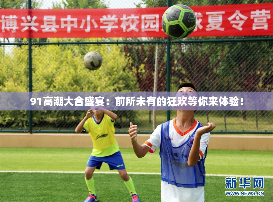 91高潮大合盛宴：前所未有的狂欢等你来体验！
