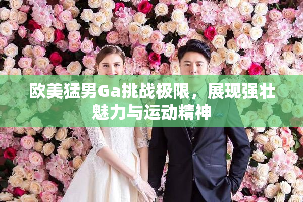 欧美猛男Ga挑战极限，展现强壮魅力与运动精神