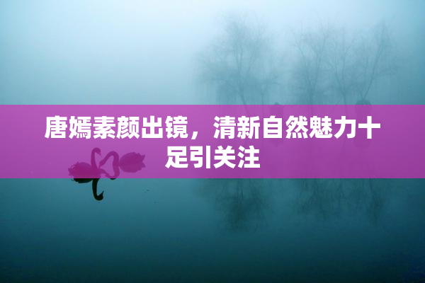 唐嫣素颜出镜，清新自然魅力十足引关注