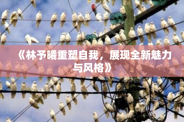 《林予曦重塑自我，展现全新魅力与风格》