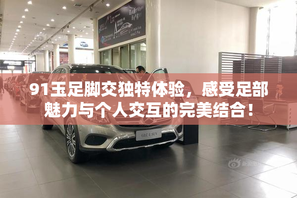 91玉足脚交独特体验，感受足部魅力与个人交互的完美结合！
