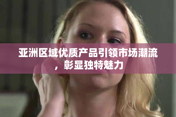 亚洲区域优质产品引领市场潮流，彰显独特魅力