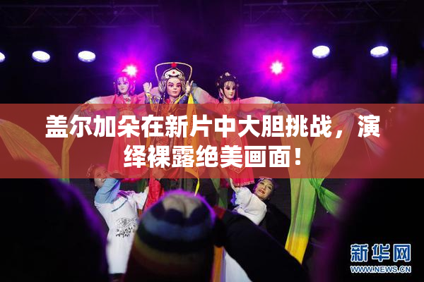 盖尔加朵在新片中大胆挑战，演绎裸露绝美画面！