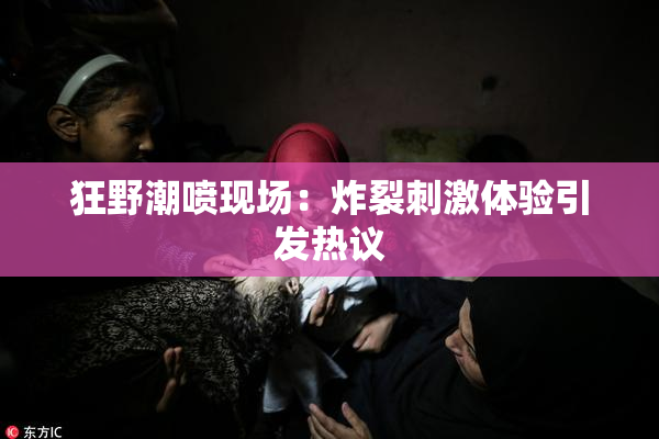 狂野潮喷现场：炸裂刺激体验引发热议