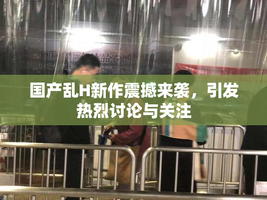 国产乱H新作震撼来袭，引发热烈讨论与关注