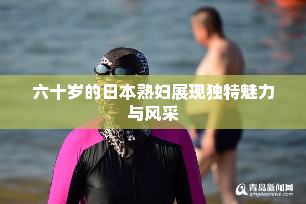 六十岁的日本熟妇展现独特魅力与风采