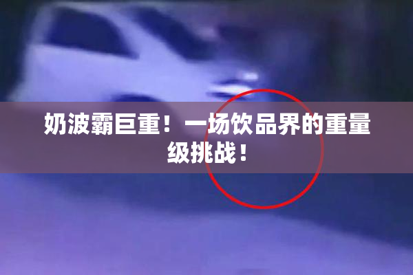 奶波霸巨重！一场饮品界的重量级挑战！