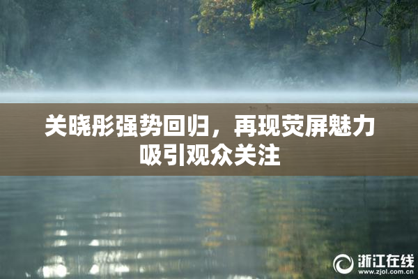 关晓彤强势回归，再现荧屏魅力吸引观众关注