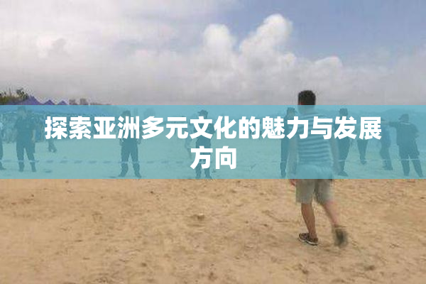 探索亚洲多元文化的魅力与发展方向