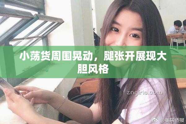 小荡货周围晃动，腿张开展现大胆风格