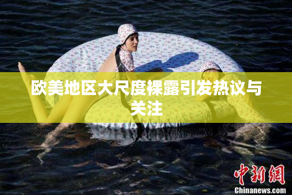 欧美地区大尺度裸露引发热议与关注