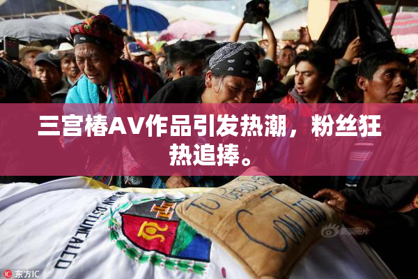 三宫椿AV作品引发热潮，粉丝狂热追捧。