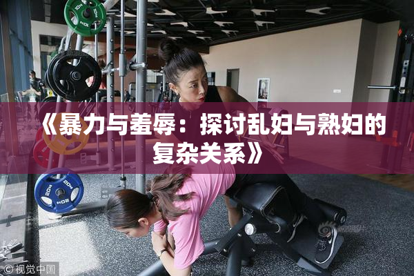 《暴力与羞辱：探讨乱妇与熟妇的复杂关系》