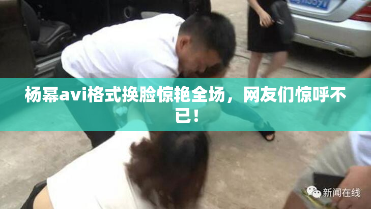 杨幂avi格式换脸惊艳全场，网友们惊呼不已！