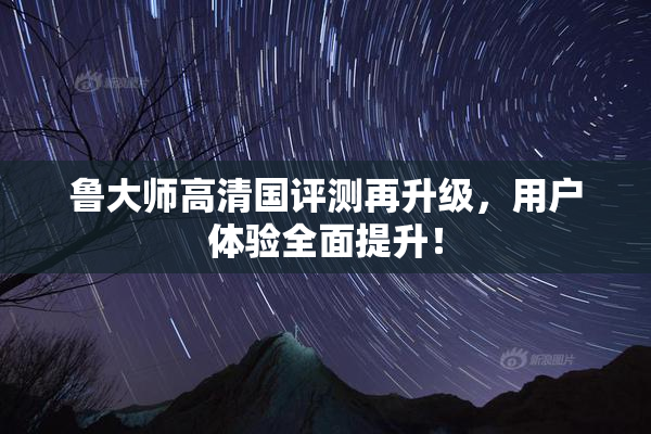 鲁大师高清国评测再升级，用户体验全面提升！